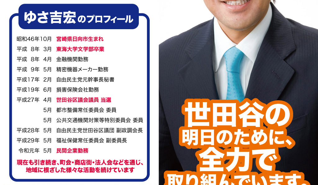 ゆさよしひろのプロフィール 昭和46年10月宮崎県日向市生まれ 平成8年3月東海大学文学部卒業 平成8年4月金融機関勤務 平成9年5月精密機器メーカー勤務 平成17年2月自由民主党元幹事長秘書 平成19年6月損害保険会社勤務 平成27年4月世田谷区議会議員 当選 5月都市整備常任委員会 委員 5月公共交通機関対策等特別委員会 委員 平成28年5月自由民主党世田谷区議団 副政調会長 平成29年5月福祉保健常任委員会 副委員長 令和元年5月民間企業勤務 現在も引き続き、町会・商店街・法人会などを通じ、地域に根ざした様々な活動を続けています。世田谷区の明日のために、全力で取り組んでいます。